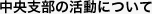 中央支部の活動について